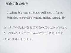 廃止された要素 basefont, big, center, font, s, strike, tt, u, frame, frameset, noframes, acronym, applet, isindex, dir主にタグの意味が装飾そのものだったタグがなくなっているようです。html5では、装飾は全てCSSで制御しましょう。 