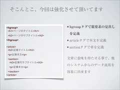 そこんとこ、今回は強化させて頂いてます<hgroup>               • hgroupタグで親要素の見出し <h1>ページのタイトル</h1> <h2>ページのサブタイトル</h2>                        を定義</hgroup>              • articleタグで本文を定義<article>              • sectionタグで章を定義 <h2>記事タイトル</h2> <p>記事本文</p> <section>             文章に意味を持たせる事で、他  <h3>記事内サブタイトル</h3>                       のシステムからのデータ流用を  <p>記事本文</p> </section>            容易に出来ます</article> 