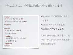 そこんとこ、今回は強化させて頂いてます<hgroup>               • hgroupタグで親要素の見出し <h1>ページのタイトル</h1> <h2>ページのサブタイトル</h2>                        を定義</hgroup>              • articleタグで本文を定義<article>              • sectionタグで章を定義 <h2>記事タイトル</h2> <p>記事本文</p> <section>             文章に意味を持たせる事で、他  <h3>記事内サブタイトル</h3>                       のシステムからのデータ流用を  <p>記事本文</p> </section>            容易に出来ます</article> 