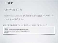 IE対策 CSSの問題と対策header, footer, section 等の新要素はIEで定義されていないのでスタイルが効きませんCSSで未定義要素をブロック要素として定義してあげましょう<style> article, aside, dialog, figure, footer, header, hgroup, menu, nav, section { display: block; }</style> 