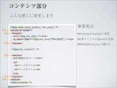 コンテンツ部分     こんな感じに変更します    <?php while (have_posts()) : the_post(); ?>          ※変更点変更→ <article id="article"> 追加→ <header>                                            •div#articleをarticleに変更      <h1><?php the_title(); ?></h1>      <p class="date"><?php the_time('Y年m月d日'); ?></p>   •記事タイトルにhgroupを追加 追加→ </header>                                                         •関連記事をsectionで纏める       <?php the_content(''); ?> 追加→ <section>        <h1>関連するページ</h1>        <ul>         <li>ページタイトル</li>         <li>ページタイトル</li>      </ul> 追加→ </section>変更→ </article>    <?php endwhile; ?> 