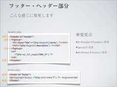 フッター・ヘッダー部分      こんな感じに変更します    header.php変更→ <header id=”header”>                                                           ※変更点 追加→ <hgroup>      <h1 class=”title”><?php bloginfo(‘name’); ?></h1>    •div#headerをheaderに変更      <h2><?php bloginfo(‘description’); ?></h2> 追加→ </hgroup>                                             •hgroupを追加     <ul>        <?php wp_list_pages('title_li='); ?>                                                           •div#footerをfooterに変更     </ul>変更→ </header>    footer.php変更→ <footer id=”footer”>    <p>copyright &copy; <?php echo date(‘Y’); ?> blogname</p>変更→ </footer> 