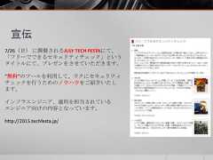 宣伝7/26（日） に開催されるJULY TECH FESTAにて、「フリーでできるセキュリティチェック」というタイトルにて、プレゼンをさせていただきます。”無料”のツールを利用して、ラクにセキュリティチェックを行うためのノウハウをご紹介いたします。インフラエンジニア、運用を担当されているエンジニア向けの内容となっています。http://2015.techfesta.jp/ 