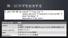$ jcmd 1234 VM.log output="file=gc.log" output_options="filecount=5,filesize=10m" what="gc=debug" decorators="time,level"オプション名 内容output 出力先”#<数字>”を指定すると既存のoutputに対する変更を意味するoutput_options 出力オプションwhat タグやログレベルの設定decorators ログデコレーションの設定 