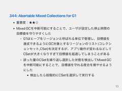 344:AbortableMixedCollectionsforG1重要度：★★☆MixedGCを中断可能にすることで、ユーザが設定した停止時間の目標値を守りやすくしたG1はヒープをリージョンと呼ばれる単位で管理し、目標値を達成できるようにGC対象とするリージョンのリスト(コレクションセット,CSet)を決定するが、アプリ動作が変わるなどしてCSetが大きくなりすぎて目標値を超過してしまうことがある誤った量のCSetを繰り返し選択した状態を検出してMixedGCを中断可能にすることで、目標値を守れる度合を増やせるようにした検出したら段階的にCSetを選択して実行する10 