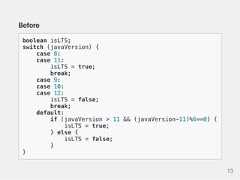 Beforeboolean isLTS;switch (javaVersion) {case 8:case 11:isLTS = true;break;case 9:case 10:case 12:isLTS = false;break;default:if (javaVersion > 11 && (javaVersion-11)%6==0) {isLTS = true;} else {isLTS = false;}}13 
