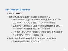 341:DefaultCDSArchives重要度：★★☆何もせずともJavaプロセスの起動時間が短縮されるClass‑DataSharing,CDSとはクラスや文字列などをアーカイブファイルにダンプして複数プロセスで共有する機能JDKのクラスは当然ながら最も共有可能な情報なのでこのアーカイブファイルが提供された、というのがこれクラスローディングが一部省略される等でプロセスの起動時間やメモリフットプリントが削減されるFaaSとか短命プロセスを立ち上げまくるケースで特に有効AppCDSも組み合わせるのが良い15 