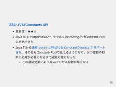 334:JVMConstantsAPI重要度：★★☆Java10まではprimitiveとリテラルを持つStringだけConstant‑Poolに格納できたJava11から通称 condy と呼ばれる ConstantDynamic がサポートされ、その他もConstant‑Poolで扱えるようになり、かつ定数の初期化処理が必要になるまで遅延可能になったこの遅延効果によりJavaプロセス起動が早くなる16 