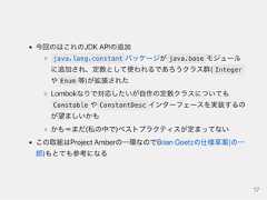 今回のはこれのJDKAPIの追加java.lang.constant パッケージが java.base モジュールに追加され、定数として使われるであろうクラス群( Integerや Enum 等)が拡張されたLombokなりで対応したいが自作の定数クラスについてもConstable や ConstantDesc インターフェースを実装するのが望ましいかもかも＝まだ(私の中で)ベストプラクティスが定まってないこの取組はProjectAmberの一環なのでBrianGoetzの仕様草案(の一部)もとても参考になる17 