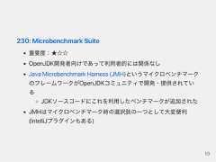 230:MicrobenchmarkSuite重要度：★☆☆OpenJDK開発者向けであって利用者的には関係なしJavaMicrobenchmarkHarness(JMH)というマイクロベンチマークのフレームワークがOpenJDKコミュニティで開発・提供されているJDKソースコードにこれを利用したベンチマークが追加されたJMHはマイクロベンチマーク時の選択肢の一つとして大変便利(IntelliJプラグインもある)19 
