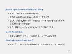java.io.InputStream#skipNBytes(long)指定したバイト数データをskipする既存の skip(long) はskipしたバイト数を返す今回の skipNBytes(long) は指定したバイト数skipできなかったら EOFException を返すエラー時に -1 か Exception のどちらを返すべき？String#indent(int)指定した数分インデントを追加する。マイナスなら削除Files#mismatch(Path,Path)指定した二つのファイルの最初の差分の位置を返す。同じなら -125 