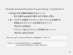 String#transform(Function<?superString,?extendsR>f)Stringに対する関数を適用させるメソッド考える順にlambda式で書けるので見通しが良い例：プログラム言語からマスコットのライセンスを取得する言語名からマスコット名を取得するメソッドMascot::getNameマスコット名からライセンスを取得するメソッドMascot::getLicenseMascot.getLisence(Mascot.getName("Java"))"Java".transform(Mascot::getName).transform(Mascot::getLisence)26 