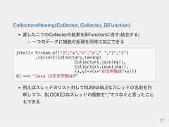 Collectors#teeing(Collector,Collector,BiFunction)渡した二つのCollectorの結果をBiFunctionに流す(結合する)一つのデータに複数の処理を同時に加工できるjshell> Stream.of("J","a","v","a"," ","1","2").collect(Collectors.teeing(Collectors.joining(),Collectors.counting(),(x,y)->(x+"の文字数は"+y)))$5 ==> "Java 12の文字数は7"例えばスレッドのリスト対してRUNNABLEなスレッドの名前を列挙しつつ、BLOCKEDなスレッドの個数を","でつなぐと言ったこともできる27 