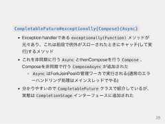 CompletableFuture#exceptionally{Compose}{Async}Exceptionhandlerである exceptionally(Function) メソッドが元々あり、これは前段で例外がスローされたときにキャッチ(して実行)するメソッドこれを非同期に行う Async とthenComposeを行う Compose 、Composeを非同期で行う ComposeAsync が追加されたAsync はForkJoinPoolの管理ワーカで実行される(通常のエラーハンドリング処理はメインスレッドでやる)分かりやすいので CompletableFuture クラスで紹介しているが、実態は CompletionStage インターフェースに追加された28 