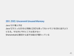 351:ZGC:UncommitUnusedMemoryJava13で導入予定Java12で入ったG1のと同様にZGCも使ってないメモリをOSに返すようになる。ちなみに今のところは返さないShenandoahは最初から返す仕組みが備わっている40 