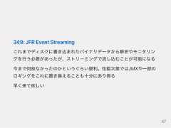349:JFREventStreamingこれまでディスクに書き込まれたバイナリデータから解析やモニタリングを行う必要があったが、ストリーミングで流し込むことが可能になる今まで何故なかったのかというぐらい便利。性能次第ではJMXや一部のロギングをこれに置き換えることも十分にあり得る早く来て欲しい47 
