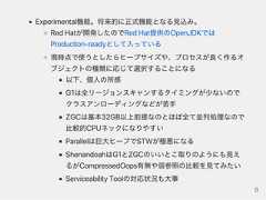 Experimental機能。将来的に正式機能となる見込み。RedHatが開発したのでRedHat提供のOpenJDKではProduction‑readyとして入っている現時点で使うとしたらヒープサイズや、プロセスが良く作るオブジェクトの種類に応じて選択することになる以下、個人の所感G1は全リージョンスキャンするタイミングが少ないのでクラスアンローディングなどが苦手ZGCは基本32GB以上前提なのとほぼ全て並列処理なので比較的CPUネックになりやすいParallelは巨大ヒープでSTWが極悪になるShenandoahはG1とZGCのいいとこ取りのようにも見えるがCompressedOops有無や弱参照の比較を見てみたいServiceabilityToolの対応状況も大事8 