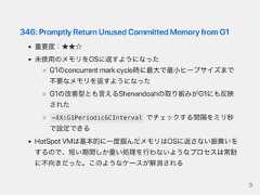 346:PromptlyReturnUnusedCommittedMemoryfromG1重要度：★★☆未使用のメモリをOSに返すようになったG1のconcurrentmarkcycle時に最大で最小ヒープサイズまで不要なメモリを返すようになったG1の改善型とも言えるShenandoahの取り組みがG1にも反映された-XX:G1PeriodicGCInterval でチェックする間隔をミリ秒で設定できるHotSpotVMは基本的に一度掴んだメモリはOSに返さない振舞いをするので、短い期間しか重い処理を行わないようなプロセスは常駐に不向きだった。このようなケースが解消される9 