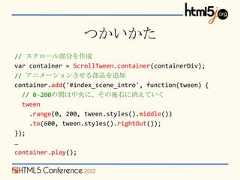 つかいかた// スクロール部分を作成var container = ScrollTween.container(containerDiv);// アニメーションさせる部品を追加container.add('#index_scene_intro', function(tween) {  // 0-200の間は中央に、その後右に消えていく  tween    .range(0, 200, tween.styles().middle())    .to(600, tween.styles().rightOut());});…container.play(); 