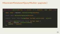23¥Illuminate¥Database¥Query¥Builder::paginate()public function paginate($perPage = 15, $columns = ['*'], $pageName = 'page', $page = null){$page = $page ?: Paginator::resolveCurrentPage($pageName);$total = $this->getCountForPagination($columns);$results = $total ? $this->forPage($page, $perPage)->get($columns) : collect();return $this->paginator($results, $total, $perPage, $page, ['path' => Paginator::resolveCurrentPath(),'pageName' => $pageName,]);} 