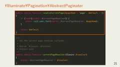 25¥Illuminate¥Pagination¥AbstractPaginatorpublic static function resolveCurrentPage($pageName = 'page', $default = 1){if (isset(static::$currentPageResolver)) {return call_user_func(static::$currentPageResolver, $pageName);}return $default;}/*** Set the current page resolver callback.** @param ¥Closure $resolver* @return void*/public static function currentPageResolver(Closure $resolver){static::$currentPageResolver = $resolver;} 