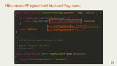 26¥Illuminate¥Pagination¥AbstractPaginatorpublic static function resolveCurrentPage($pageName = 'page', $default = 1){if (isset(static::$currentPageResolver)) {return call_user_func(static::$currentPageResolver, $pageName);}return $default;}/*** Set the current page resolver callback.** @param ¥Closure $resolver* @return void*/public static function currentPageResolver(Closure $resolver){static::$currentPageResolver = $resolver;}$currentPageResolver を呼び出している$currentPageResolver は……？ 