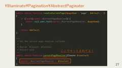 27¥Illuminate¥Pagination¥AbstractPaginatorpublic static function resolveCurrentPage($pageName = 'page', $default = 1){if (isset(static::$currentPageResolver)) {return call_user_func(static::$currentPageResolver, $pageName);}return $default;}/*** Set the current page resolver callback.** @param ¥Closure $resolver* @return void*/public static function currentPageResolver(Closure $resolver){static::$currentPageResolver = $resolver;}ここでセットされてる！ 