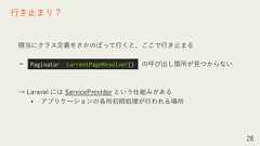順当にクラス定義をさかのぼって行くと、ここで行き止まる＝ の呼び出し箇所が見つからない→ Laravel には ServiceProvider という仕組みがある• アプリケーションの各所初期処理が行われる場所28行き止まり？Paginator::currentPageResolver() 