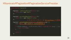 30¥Illuminate¥Pagination¥PaginationServiceProviderpublic function register(){Paginator::viewFactoryResolver(function () {return $this->app['view'];});Paginator::currentPathResolver(function () {return $this->app['request']->url();});Paginator::currentPageResolver(function ($pageName = 'page') {$page = $this->app['request']->input($pageName);if (filter_var($page, FILTER_VALIDATE_INT) !== false && (int) $page >= 1) {return (int) $page;}return 1;});}リクエストパラメータ ${pageName} を取得 