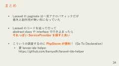• Laravel の paginate は一見アクロバティックだが意外と副作用が無い形になっていた• Laravel のコードを追って行ってabstract class や interface で行き止まったらそれっぽい ServiceProvider を探すと良い• こういうの調査するのに PhpStorm が便利！（Go To Declaration）• 要 larvae-ide-helperhttps://github.com/barryvdh/laravel-ide-helper34まとめ 