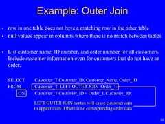 10• row in one table does not have a matching row in the other table• null values appear in columns where there is no match between tables• List customer name, ID number, and order number for all customers.Include customer information even for customers that do not have anorder.SELECT Customer_T.Customer_ID, Customer_Name, Order_IDFROM Customer_T LEFT OUTER JOIN Order_TON Customer_T.Customer_ID = Order_T.Customer_ID;Example: Outer JoinLEFT OUTER JOIN syntax will cause customer datato appear even if there is no corresponding order data 