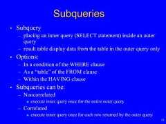 15Subqueries• Subquery– placing an inner query (SELECT statement) inside an outerquery– result table display data from the table in the outer query only• Options:– In a condition of the WHERE clause– As a “table” of the FROM clause– Within the HAVING clause• Subqueries can be:– Noncorrelated execute inner query once for the entire outer query– Correlated execute inner query once for each row returned by the outer query 