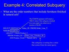 21• What are the order numbers that include furniture finishedin natural ash?SELECT DISTINCT Order_ID FROM Order_Line_TWHERE EXISTS(SELECT * FROM Product_TWHERE Product_ID = Order_Line_T.Product_IDAND Product_Finish = ‘Natural Ash’);Example 4: Correlated SubqueryThe subquery is testing for a valuethat comes from the outer query .The EXISTS operator will return aTRUE value if the subquery resultedin a non-empty set, otherwise itreturns a FALSE. 