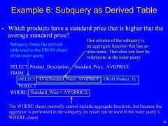 24• Which products have a standard price that is higher that theaverage standard price?SELECT Product_Description, Standard_Price, AVGPRICEFROM(SELECT AVG(Standard_Price) AVGPRICE FROM Product_T),Product_TWHERE Standard_Price > AVGPRICE;Example 6: Subquery as Derived TableThe WHERE clause normally cannot include aggregate functions, but because theaggregate is performed in the subquery, its result can be used in the outer query’sWHERE clauseOne column of the subquery isan aggregate function that has analias name. That alias can then bereferred to in the outer querySubquery forms the derivedtable used in the FROM clauseof the outer query 