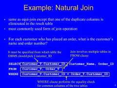8• same as equi-join except that one of the duplicate columns iseliminated in the result table• most commonly used form of join operation• For each customer who has placed an order, what is the customer’sname and order number?SELECT Customer_T.Customer_ID, Customer_Name, Order_IDFROM Customer_T, Order_TWHERE Customer_T.Customer_ID = Order_T.Customer_IDJoin involves multiple tables inFROM clauseExample: Natural JoinWHERE clause performs the equality checkfor common columns of the two tablesIt must be specified from which table theDBMS should pick Customer_ID 