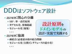 DDDはソフトウェア設計 設計原則：関心の分離  SRP : 単一責任原則  カプセル化、情報隠蔽       設計原則を  モジュール化（凝集）  ．．．                  ドメインモデルの                  設計・実装で実践する 設計原則：協調  疎結合：必要最小限の結合関係  モジュール化（公開インタフェースの最小化）  ．．． 