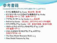 参考書籍masuda220 リストマニア「ドメインモデル設計パターン」@アマゾン  ドメイン駆動設計 by Evans まえがき、第１部  ビジネスパターンによるモデル駆動設計 by Hruby     ２章 構造パターン、５章 振舞パターン    アナリシスパターン by Fowler A.1.5 基本型    PoEAA by Fowler はじめに、２章 ドメインロジックの選択    リファクタリング by Fowler ３章 変更の発散、変更の分散    ストリームラインオブジェクトモデリング by ニコラ     ３章 協調パターン    UML によるビジネスモデリング by エリクソン     ５章ビジネスルール    The Data Model Resource Book 1,2,3    Data Model Patterns by Hay 