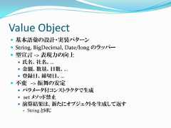 Value Object 基本語彙の設計・実装パターン String, BigDecimal, Date/long のラッパー 型宣言 -> 表現力の向上    氏名、社名、…    金額、数量、日数、…    登録日、締切日、… 不変 -> 振舞の安定    パラメータ付コンストラクタで生成    set メソッド禁止    演算結果は、新たにオブジェクトを生成して返す      String と同じ 