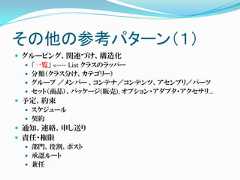 その他の参考パターン（１） グルーピング、関連づけ、構造化   「一覧」 <---- List クラスのラッパー   分類（クラス分け、カテゴリー）   グループ ／メンバー 、コンテナ／コンテンツ、アセンブリ／パーツ   セット（商品）、パッケージ(販売), オプション・アダプタ・アクセサリ… 予定、約束   スケジュール   契約 通知、連絡、申し送り 責任・権限   部門、役割、ポスト   承認ルート   兼任 