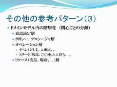 その他の参考パターン（３） ドメインモデル内の階層化 （関心ごとの分離）    意思決定層    ポリシー、プロシージャ層    オペレーション層     イベント：注文、入出庫、…     ステート：残高、〇〇中,△△待ち、 …  リソース（商品、場所、… )層 