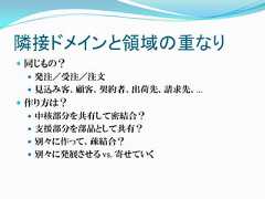 隣接ドメインと領域の重なり 同じもの？   発注／受注／注文   見込み客、顧客、契約者、出荷先、請求先、… 作り方は？   中核部分を共有して密結合？   支援部分を部品として共有？   別々に作って、疎結合？   別々に発展させる vs. 寄せていく 