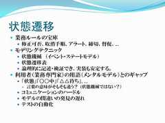 状態遷移 業務ルールの宝庫   修正可否、取消手順、アラート、締切、督促、… モデリングテクニック   状態機械 （イベント・ステートモデル）   状態遷移表   論理的に記述・検証でき、実装も安定する。 利用者（業務専門家）の用語（メンタルモデル）とのギャップ   「状態」「○○中」「△△待ち」, …     言葉の意味がそもそも違う？ (状態機械ではない？）  コミュニケーションのハードル  モデルの間違いの発見の遅れ  テストの自動化 