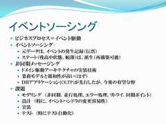イベントソーシング ビジネスプロセス＝イベント駆動 イベントソーシング    元データは、イベントの発生記録（伝票）    ステート（残高や状態、帳簿）は、派生（再構築可能） 非同期メッセージング    ドメイン駆動アーキテクチャの実装技術    業務モデルと親和性が高い（はず）    ＤＢアプリケーション(OLTP)が先行したが、今後の有望分野 課題    モデリング （非同期、並行処理、エラー処理、リトライ、同期ポイント）    設計 （特に、イベントハンドラの変更容易性）    実装    テスト （特にテスト自動化） 