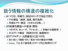 扱う情報の構造の複雑化 かつては、単純で、固定ロジックで対応できた   リスト構造 （線形、連番、順序処理）   単純なツリー構造 （大中小３分類、…） より複雑な構造への要求・期待   マトリクス、キューブ、 ファセット、… ( 多軸の分類整理 ）   ネットワーク構造 （関係付けが、縦横無尽） よりアナログ（＝人間感覚）に近づける   あいまい／関係づけ／重みづけの検索や判断   Fuzzy 「らしさ」「感覚値」のデータ化と処理ロジック 