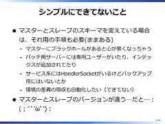 シンプルにできてないことマスターとスレーブのスキーマを変えている場合は、それ⽤の⼿順も必要(ままある)マスターにブラックホールがあると⼼が⿊くなっちゃう-バッチ⽤サーバーには専⽤ユーザーがいたり、インデックスが追加されてたり-サービス系にはHandlerSocketがいるけどバックアップ⽤にはいないとか-環境の差異の吸収も⾃動化したい（できてない）-マスターとスレーブのバージョンが違う…だと…︓(︔ﾞﾟʼωﾟʼ)︓31/58 