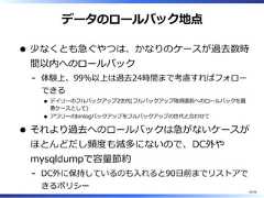 データのロールバック地点少なくとも急ぐやつは、かなりのケースが過去数時間以内へのロールバック体験上、99%以上は過去24時間まで考慮すればフォローできるデイリーのフルバックアップ2世代(フルバックアップ取得直前へのロールバックを最悪ケースとして)アワリーのbinlogバックアップをフルバックアップの世代と合わせて-それより過去へのロールバックは急がないケースがほとんどだし頻度も滅多にないので、DC外やmysqldumpで容量節約DC外に保持しているのも⼊れると90⽇前までリストアできるポリシー-40/58 