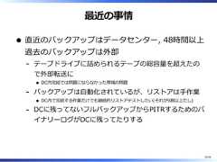 最近の事情直近のバックアップはデータセンター, 48時間以上過去のバックアップは外部テープドライブに詰められるテープの総容量を超えたので外部転送にDC内完結では問題にならなかった帯域の問題-バックアップは⾃動化されているが、リストアは⼿作業DC内で完結する作業だけでも継続的リストアテストしたい(それが9割以上だし)-DCに残ってないフルバックアップからPITRするためのバイナリーログがDCに残ってたりする-55/58 