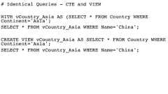 # Identical Queries - CTE and VIEWWITH vCountry_Asia AS (SELECT * FROM Country WHEREContinent='Asia')SELECT * FROM vCountry_Asia WHERE Name='China';CREATE VIEW vCountry_Asia AS SELECT * FROM Country WHEREContinent='Asia';SELECT * FROM vCountry_Asia WHERE Name='China'; 