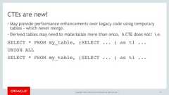 Copyright © 2017, Oracle and/or its affiliates. All rights reserved. |CTEs are new!• May provide performance enhancements over legacy code using temporarytables - which never merge.• Derived tables may need to materialize more than once. A CTE does not! i.e.111SELECT * FROM my_table, (SELECT ... ) as t1 ...UNION ALLSELECT * FROM my_table, (SELECT ... ) as t1 ... 
