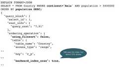EXPLAIN FORMAT=JSONSELECT * FROM Country WHERE continent='Asia' AND population > 5000000ORDER BY population DESC;{"query_block": {"select_id": 1,"cost_info": {"query_cost": "7.91"},"ordering_operation": {"using_filesort": false,"table": {"table_name": "Country","access_type": "range",.."key": "c_p",.."backward_index_scan": true,..Still uses the index, butabout 15% slower 